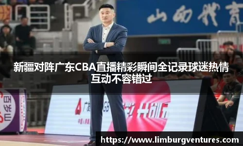 新疆对阵广东CBA直播精彩瞬间全记录球迷热情互动不容错过