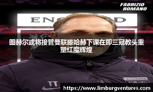 图赫尔或将接管曼联滕哈赫下课在即三冠教头重塑红魔辉煌